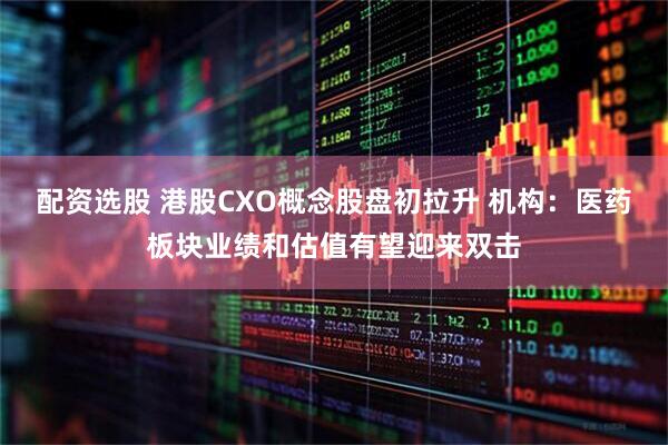 配资选股 港股CXO概念股盘初拉升 机构：医药板块业绩和估值有望迎来双击