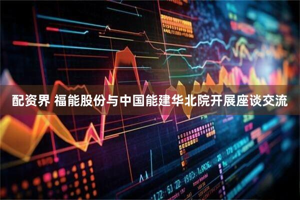 配资界 福能股份与中国能建华北院开展座谈交流