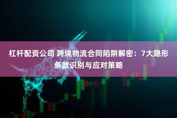 杠杆配资公司 跨境物流合同陷阱解密：7大隐形条款识别与应对策略