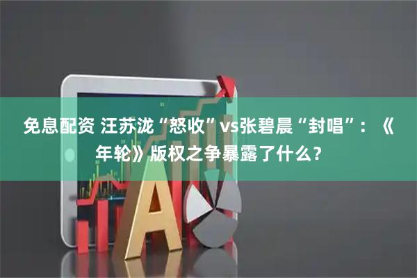 免息配资 汪苏泷“怒收”vs张碧晨“封唱”：《年轮》版权之争暴露了什么？
