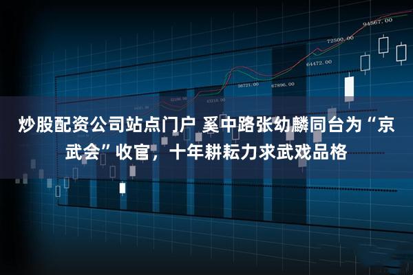 炒股配资公司站点门户 奚中路张幼麟同台为“京武会”收官，十年耕耘力求武戏品格