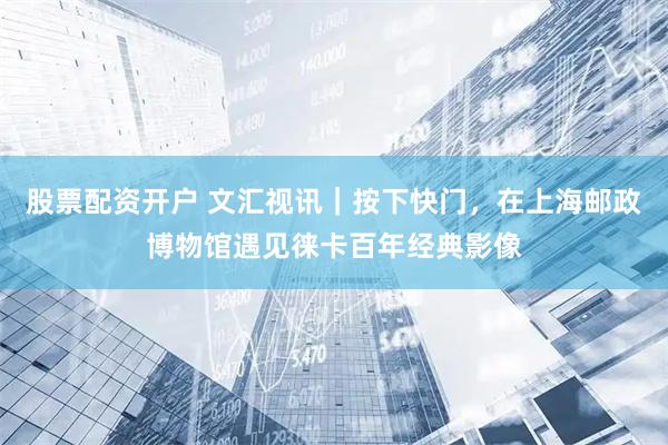 股票配资开户 文汇视讯｜按下快门，在上海邮政博物馆遇见徕卡百年经典影像