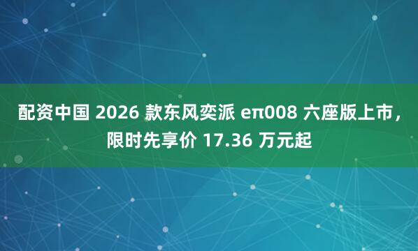 配资中国 2026 款东风奕派 eπ008 六座版上市，限时先享价 17.36 万元起