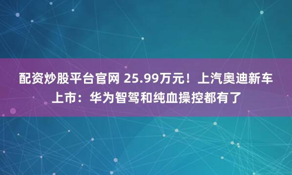 配资炒股平台官网 25.99万元！上汽奥迪新车上市：华为智驾和纯血操控都有了