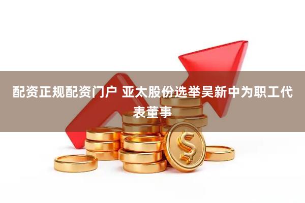 配资正规配资门户 亚太股份选举吴新中为职工代表董事