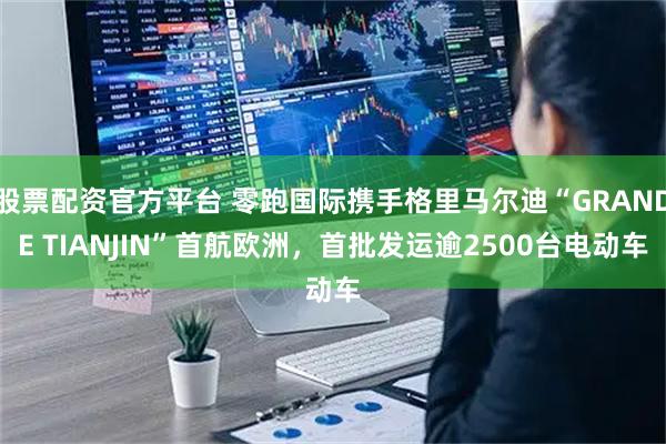 股票配资官方平台 零跑国际携手格里马尔迪“GRANDE TIANJIN”首航欧洲，首批发运逾2500台电动车