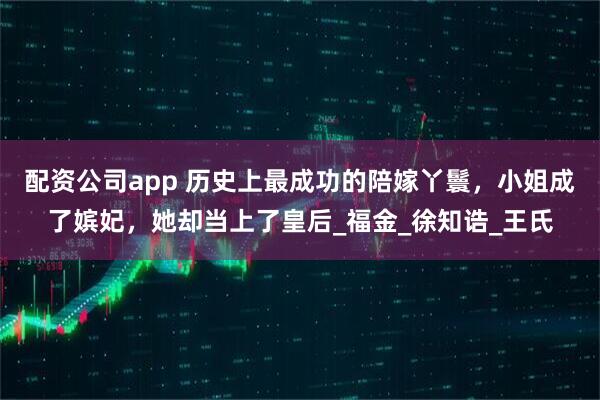 配资公司app 历史上最成功的陪嫁丫鬟，小姐成了嫔妃，她却当上了皇后_福金_徐知诰_王氏