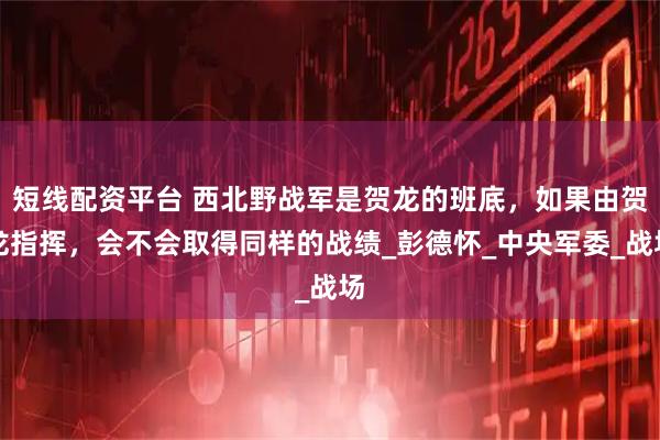 短线配资平台 西北野战军是贺龙的班底，如果由贺龙指挥，会不会取得同样的战绩_彭德怀_中央军委_战场