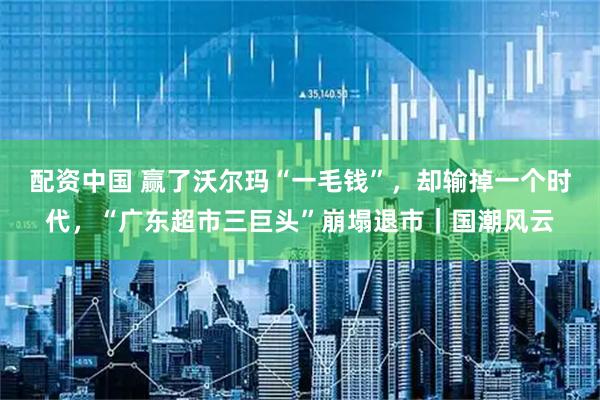 配资中国 赢了沃尔玛“一毛钱”，却输掉一个时代，“广东超市三巨头”崩塌退市｜国潮风云