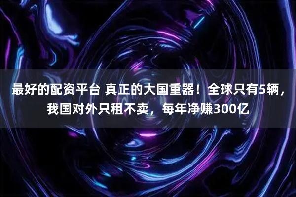 最好的配资平台 真正的大国重器！全球只有5辆，我国对外只租不卖，每年净赚300亿