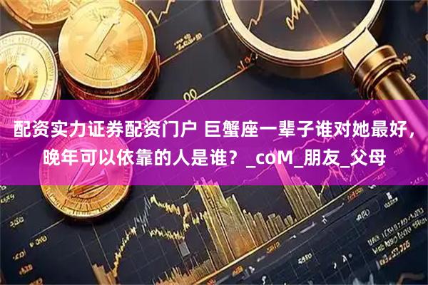 配资实力证券配资门户 巨蟹座一辈子谁对她最好，晚年可以依靠的人是谁？_coM_朋友_父母