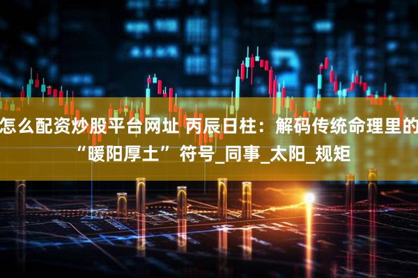 怎么配资炒股平台网址 丙辰日柱：解码传统命理里的 “暖阳厚土” 符号_同事_太阳_规矩