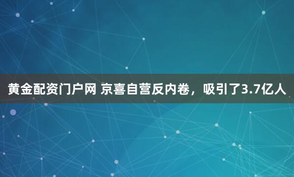 黄金配资门户网 京喜自营反内卷,吸引了3.7亿人
