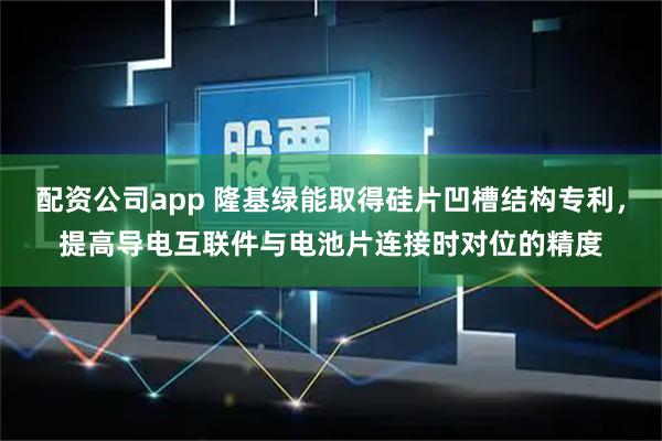 配资公司app 隆基绿能取得硅片凹槽结构专利，提高导电互联件与电池片连接时对位的精度