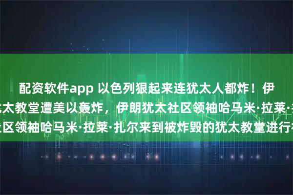 配资软件app 以色列狠起来连犹太人都炸！伊朗首都德黑兰的一座犹太教堂遭美以轰炸，伊朗犹太社区领袖哈马米·拉莱·扎尔来到被炸毁的犹太教堂进行视察