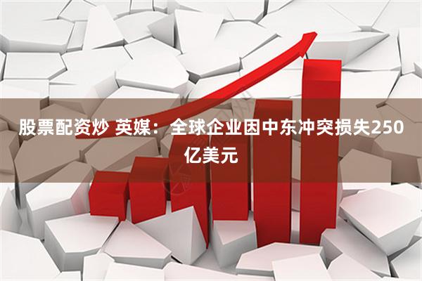股票配资炒 英媒：全球企业因中东冲突损失250亿美元