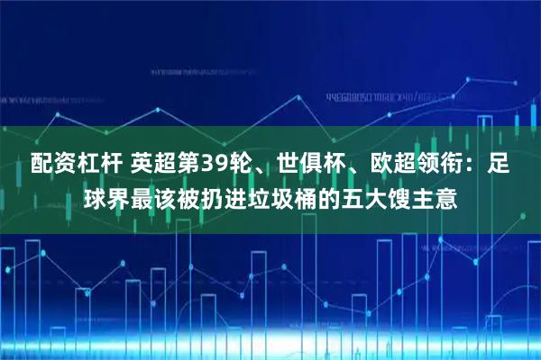 配资杠杆 英超第39轮、世俱杯、欧超领衔：足球界最该被扔进垃圾桶的五大馊主意