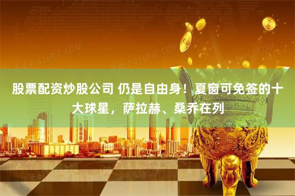 股票配资炒股公司 仍是自由身!夏窗可免签的十大球星,萨拉赫、桑乔在列